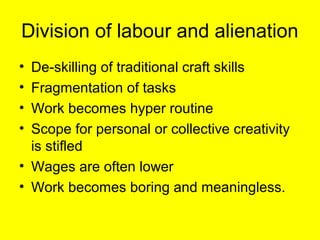 Division of labour and alienation
• De-skilling of traditional craft skills
• Fragmentation of tasks
• Work becomes hyper routine
• Scope for personal or collective creativity
  is stifled
• Wages are often lower
• Work becomes boring and meaningless.
 