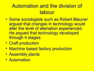 Automation and the division of
              labour
• Some sociologists such as Robert Blauner
  argued that changes in technology would
  alter the level of alienation experienced.
  He argued that technology developed
  through 4 stages:
• Craft production
• Machine based factory production
• Assembly plants
• Automation
 