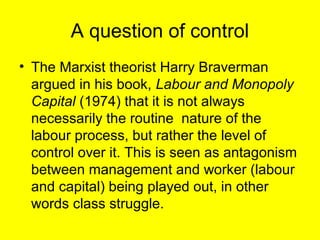 A question of control
• The Marxist theorist Harry Braverman
  argued in his book, Labour and Monopoly
  Capital (1974) that it is not always
  necessarily the routine nature of the
  labour process, but rather the level of
  control over it. This is seen as antagonism
  between management and worker (labour
  and capital) being played out, in other
  words class struggle.
 