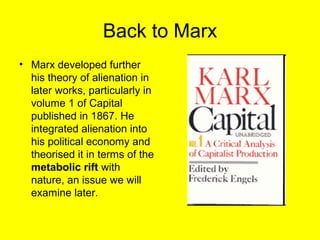 Back to Marx
• Marx developed further
  his theory of alienation in
  later works, particularly in
  volume 1 of Capital
  published in 1867. He
  integrated alienation into
  his political economy and
  theorised it in terms of the
  metabolic rift with
  nature, an issue we will
  examine later.
 