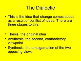 The Dialectic
• This is the idea that change comes about
  as a result of conflict of ideas. There are
  three stages to this:

• Thesis: the original idea
• Antithesis: the second, contradictory
  viewpoint
• Synthesis: the amalgamation of the two
  opposing views
 
