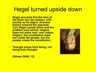 Hegel turned upside down
•   Hegel assumed that the idea of
    the State was the subject, with
    society as its object, whereas
    history showed the opposite.
    Turn Hegel upside down and the
    problem was solved: religion
    does not make man, man makes
    religion; the constitution does
    not create the people, but the
    people create the constitution.

•   Thought arises from being, not
    being from thought.

    (Wheen 2006: 13)
 