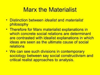 Marx the Materialist
• Distinction between idealist and materialist
  philosophy
• Therefore for Marx materialist explanations in
  which concrete social relations are determinant
  are contrasted with idealist explanations in which
  ideas are seen as the ultimate cause of social
  relations
• We can see such divisions in contemporary
  sociology between say social constructivism and
  critical realist approaches to analysis.
 