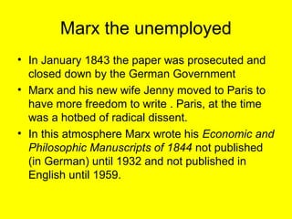 Marx the unemployed
• In January 1843 the paper was prosecuted and
  closed down by the German Government
• Marx and his new wife Jenny moved to Paris to
  have more freedom to write . Paris, at the time
  was a hotbed of radical dissent.
• In this atmosphere Marx wrote his Economic and
  Philosophic Manuscripts of 1844 not published
  (in German) until 1932 and not published in
  English until 1959.
 