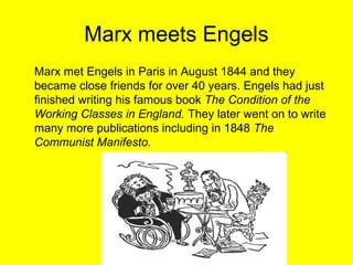 Marx meets Engels
Marx met Engels in Paris in August 1844 and they
became close friends for over 40 years. Engels had just
finished writing his famous book The Condition of the
Working Classes in England. They later went on to write
many more publications including in 1848 The
Communist Manifesto.
 