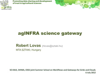 agINFRA science gateway

      Robert Lovas (rlovas@sztaki.hu)
      MTA SZTAKI, Hungary




SCI-BUS, SHIWA, EDGI joint Summer School on Workflows and Gateways for Grids and Clouds
                                                                             6 July 2012
 