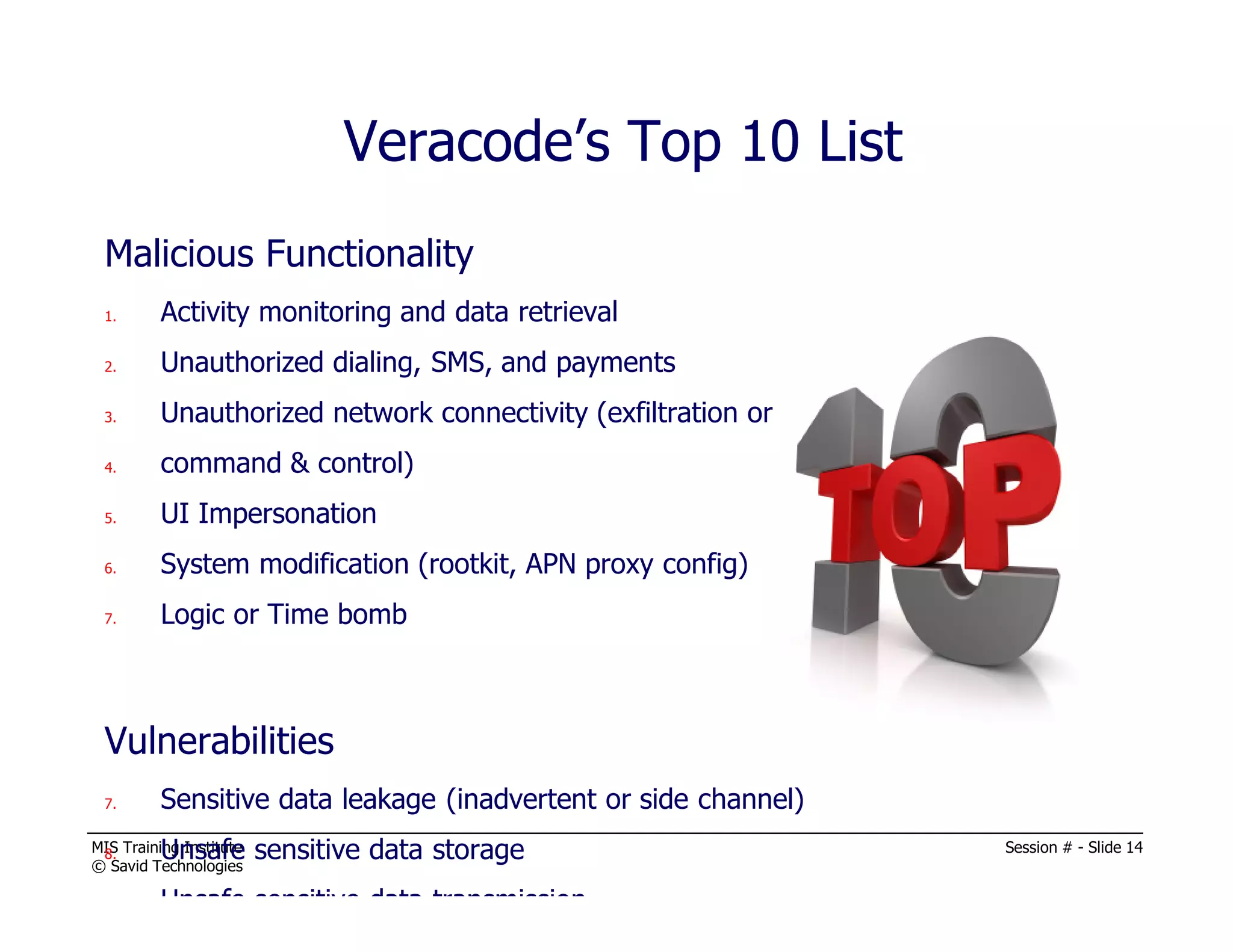 MIS Training Institute Session # - Slide 14
© Savid Technologies
Malicious Functionality
1. Activity monitoring and data retrieval
2. Unauthorized dialing, SMS, and payments
3. Unauthorized network connectivity (exfiltration or
4. command & control)
5. UI Impersonation
6. System modification (rootkit, APN proxy config)
7. Logic or Time bomb
Vulnerabilities
7. Sensitive data leakage (inadvertent or side channel)
8. Unsafe sensitive data storage
9. Unsafe sensitive data transmission
Veracode’s Top 10 List
 