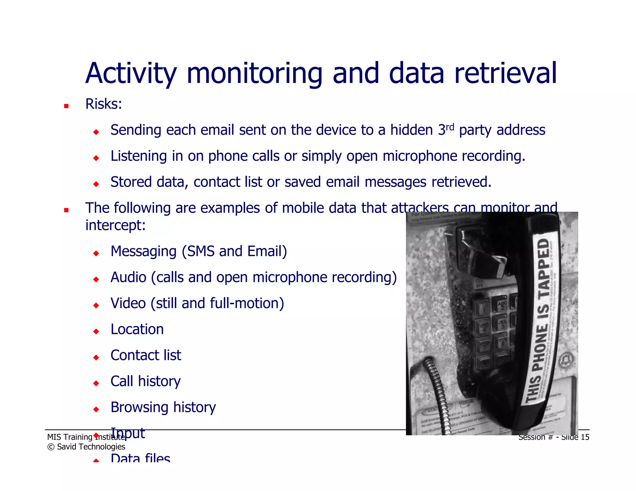 MIS Training Institute Session # - Slide 15
© Savid Technologies
Activity monitoring and data retrieval
Risks:
Sending each email sent on the device to a hidden 3rd party address
Listening in on phone calls or simply open microphone recording.
Stored data, contact list or saved email messages retrieved.
The following are examples of mobile data that attackers can monitor and
intercept:
Messaging (SMS and Email)
Audio (calls and open microphone recording)
Video (still and full-motion)
Location
Contact list
Call history
Browsing history
Input
Data files
 