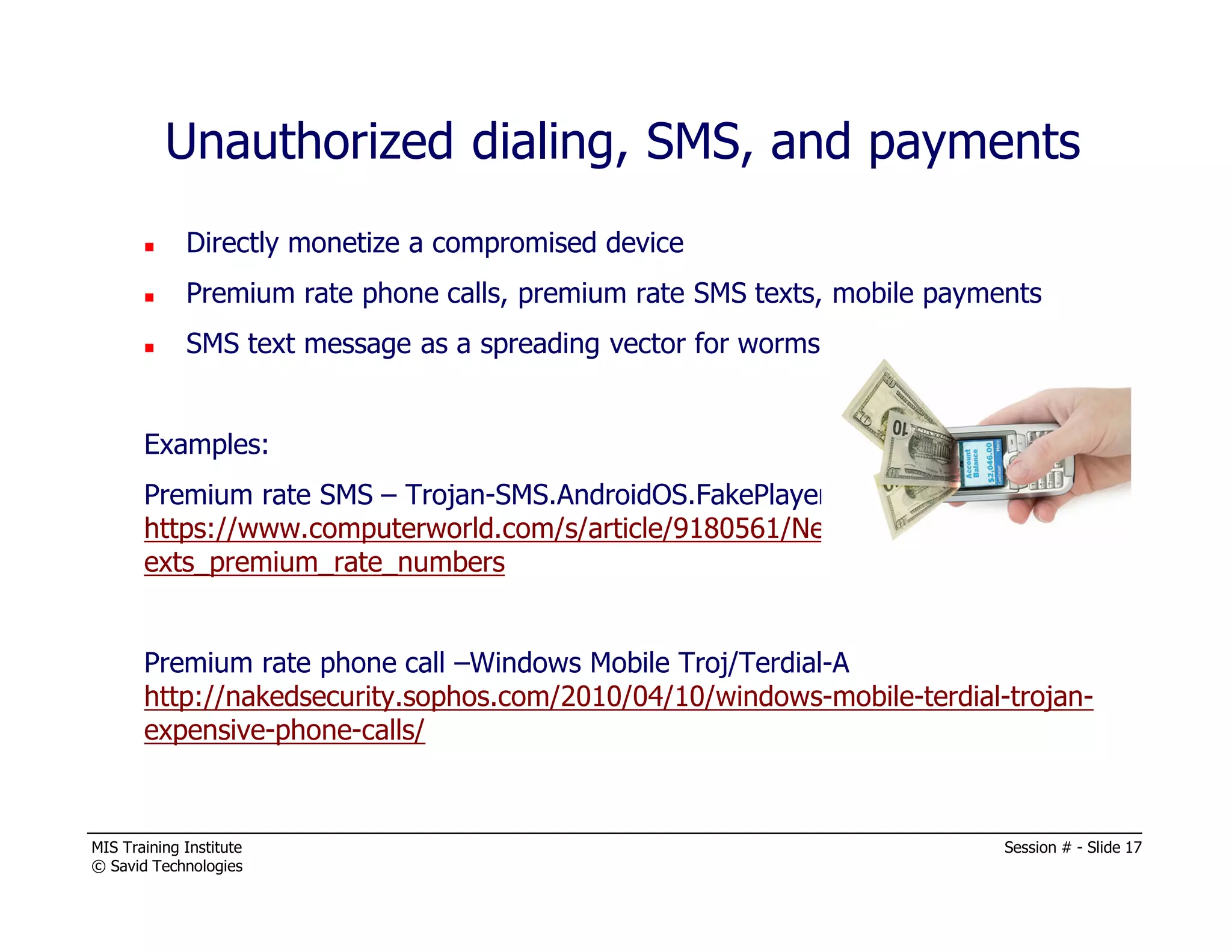 MIS Training Institute Session # - Slide 17
© Savid Technologies
Unauthorized dialing, SMS, and payments
Directly monetize a compromised device
Premium rate phone calls, premium rate SMS texts, mobile payments
SMS text message as a spreading vector for worms.
Examples:
Premium rate SMS – Trojan-SMS.AndroidOS.FakePlayer.a
https://www.computerworld.com/s/article/9180561/New_Android_malware_t
exts_premium_rate_numbers
Premium rate phone call –Windows Mobile Troj/Terdial-A
http://nakedsecurity.sophos.com/2010/04/10/windows-mobile-terdial-trojan-
expensive-phone-calls/
 
