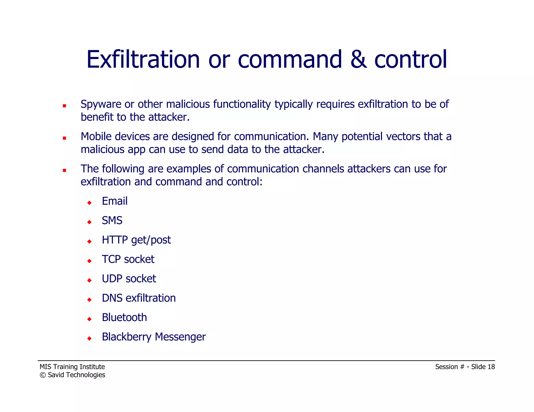 MIS Training Institute Session # - Slide 18
© Savid Technologies
Exfiltration or command & control
Spyware or other malicious functionality typically requires exfiltration to be of
benefit to the attacker.
Mobile devices are designed for communication. Many potential vectors that a
malicious app can use to send data to the attacker.
The following are examples of communication channels attackers can use for
exfiltration and command and control:
Email
SMS
HTTP get/post
TCP socket
UDP socket
DNS exfiltration
Bluetooth
Blackberry Messenger
 