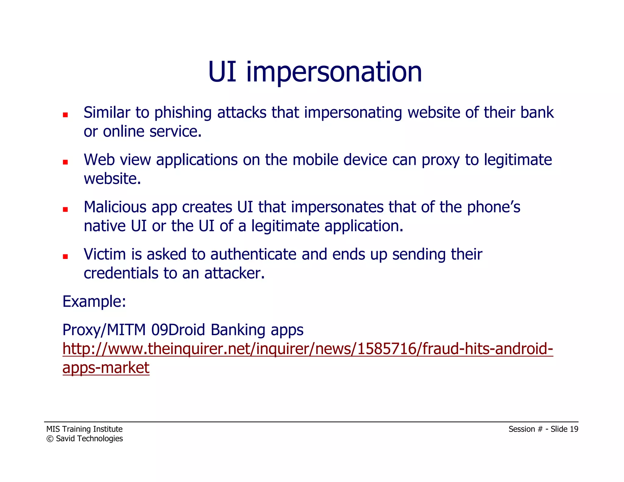 MIS Training Institute Session # - Slide 19
© Savid Technologies
UI impersonation
Similar to phishing attacks that impersonating website of their bank
or online service.
Web view applications on the mobile device can proxy to legitimate
website.
Malicious app creates UI that impersonates that of the phone’s
native UI or the UI of a legitimate application.
Victim is asked to authenticate and ends up sending their
credentials to an attacker.
Example:
Proxy/MITM 09Droid Banking apps
http://www.theinquirer.net/inquirer/news/1585716/fraud-hits-android-
apps-market
 