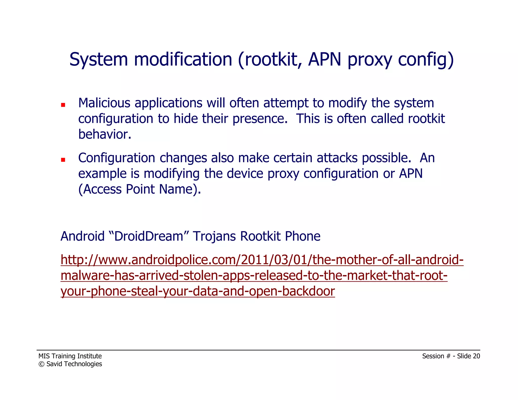 MIS Training Institute Session # - Slide 20
© Savid Technologies
System modification (rootkit, APN proxy config)
Malicious applications will often attempt to modify the system
configuration to hide their presence. This is often called rootkit
behavior.
Configuration changes also make certain attacks possible. An
example is modifying the device proxy configuration or APN
(Access Point Name).
Android “DroidDream” Trojans Rootkit Phone
http://www.androidpolice.com/2011/03/01/the-mother-of-all-android-
malware-has-arrived-stolen-apps-released-to-the-market-that-root-
your-phone-steal-your-data-and-open-backdoor
 