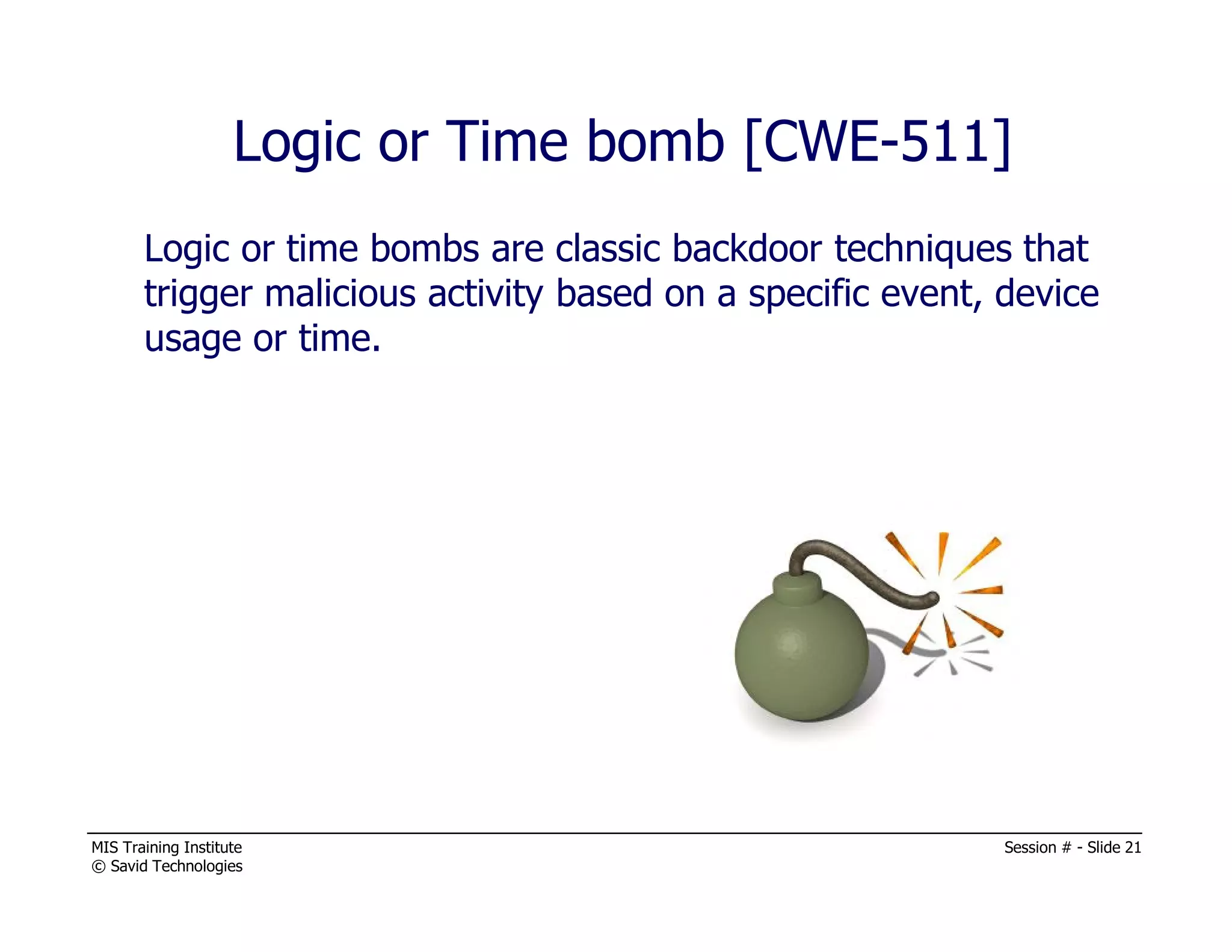 MIS Training Institute Session # - Slide 21
© Savid Technologies
Logic or Time bomb [CWE-511]
Logic or time bombs are classic backdoor techniques that
trigger malicious activity based on a specific event, device
usage or time.
 