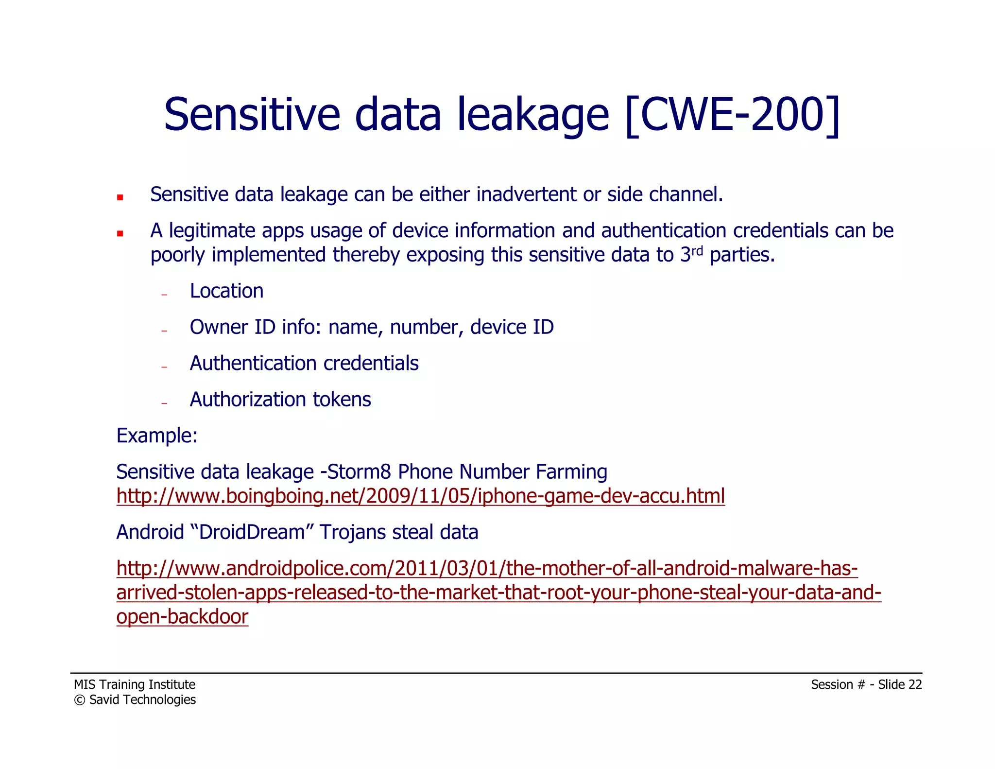 MIS Training Institute Session # - Slide 22
© Savid Technologies
Sensitive data leakage [CWE-200]
Sensitive data leakage can be either inadvertent or side channel.
A legitimate apps usage of device information and authentication credentials can be
poorly implemented thereby exposing this sensitive data to 3rd parties.
– Location
– Owner ID info: name, number, device ID
– Authentication credentials
– Authorization tokens
Example:
Sensitive data leakage -Storm8 Phone Number Farming
http://www.boingboing.net/2009/11/05/iphone-game-dev-accu.html
Android “DroidDream” Trojans steal data
http://www.androidpolice.com/2011/03/01/the-mother-of-all-android-malware-has-
arrived-stolen-apps-released-to-the-market-that-root-your-phone-steal-your-data-and-
open-backdoor
 