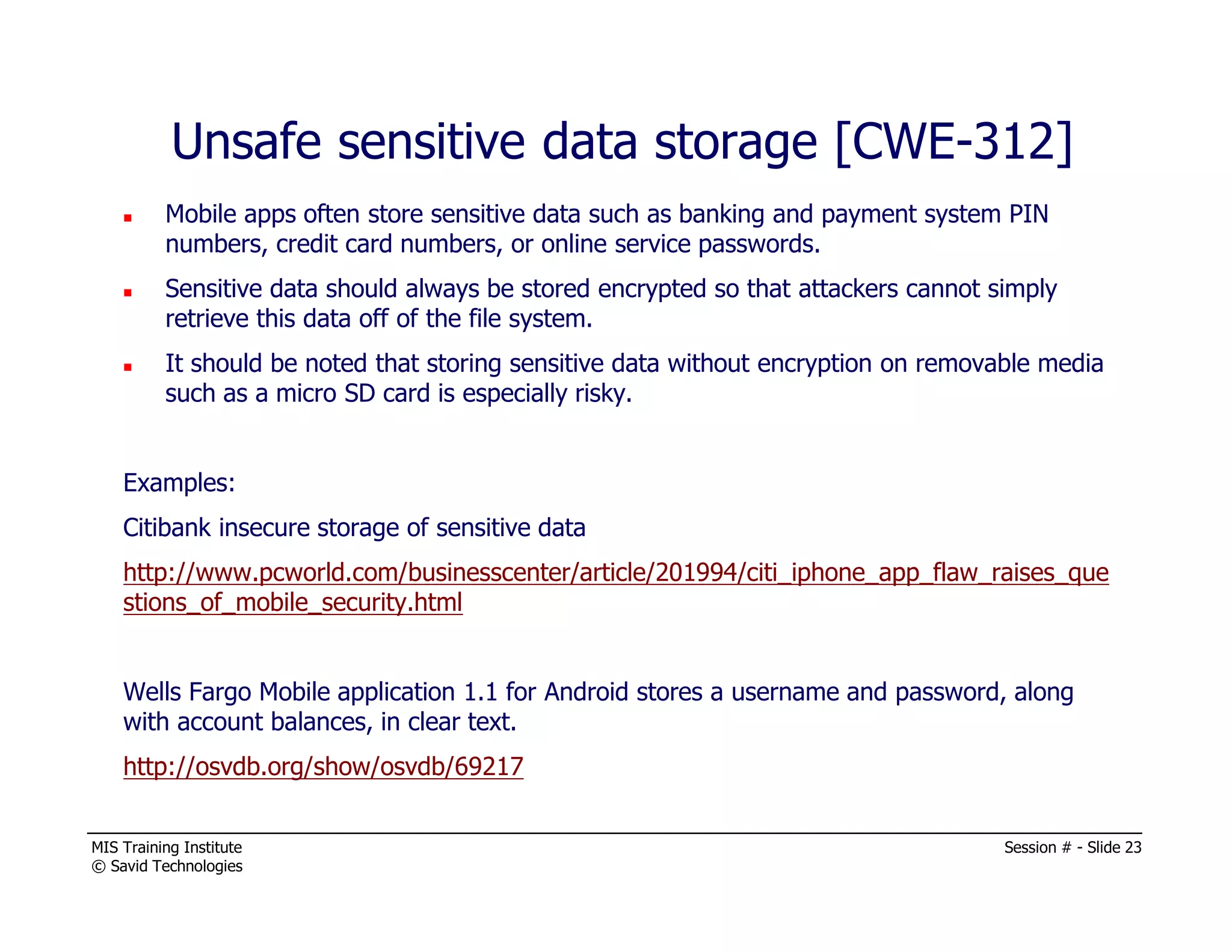 MIS Training Institute Session # - Slide 23
© Savid Technologies
Unsafe sensitive data storage [CWE-312]
Mobile apps often store sensitive data such as banking and payment system PIN
numbers, credit card numbers, or online service passwords.
Sensitive data should always be stored encrypted so that attackers cannot simply
retrieve this data off of the file system.
It should be noted that storing sensitive data without encryption on removable media
such as a micro SD card is especially risky.
Examples:
Citibank insecure storage of sensitive data
http://www.pcworld.com/businesscenter/article/201994/citi_iphone_app_flaw_raises_que
stions_of_mobile_security.html
Wells Fargo Mobile application 1.1 for Android stores a username and password, along
with account balances, in clear text.
http://osvdb.org/show/osvdb/69217
 