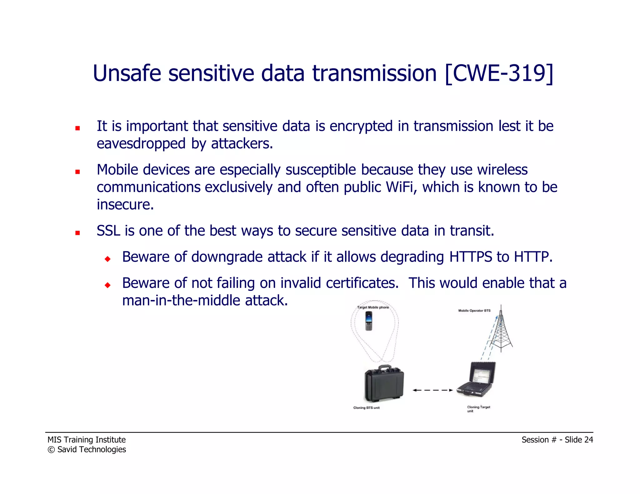 MIS Training Institute Session # - Slide 24
© Savid Technologies
Unsafe sensitive data transmission [CWE-319]
It is important that sensitive data is encrypted in transmission lest it be
eavesdropped by attackers.
Mobile devices are especially susceptible because they use wireless
communications exclusively and often public WiFi, which is known to be
insecure.
SSL is one of the best ways to secure sensitive data in transit.
Beware of downgrade attack if it allows degrading HTTPS to HTTP.
Beware of not failing on invalid certificates. This would enable that a
man-in-the-middle attack.
 