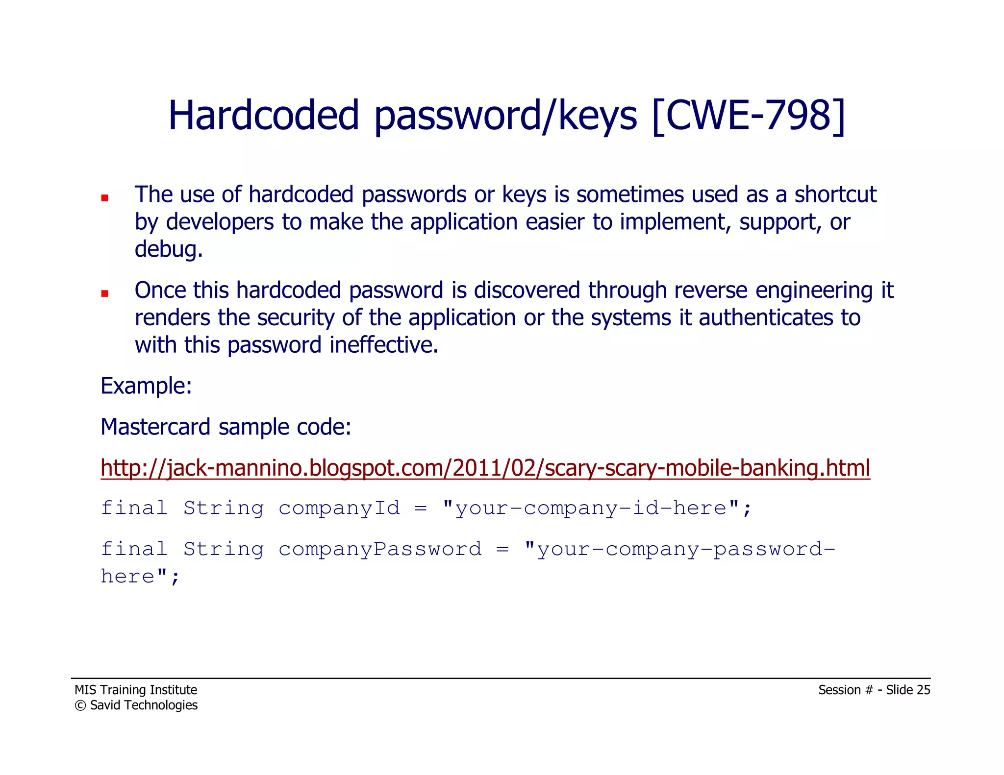 MIS Training Institute Session # - Slide 25
© Savid Technologies
Hardcoded password/keys [CWE-798]
The use of hardcoded passwords or keys is sometimes used as a shortcut
by developers to make the application easier to implement, support, or
debug.
Once this hardcoded password is discovered through reverse engineering it
renders the security of the application or the systems it authenticates to
with this password ineffective.
Example:
Mastercard sample code:
http://jack-mannino.blogspot.com/2011/02/scary-scary-mobile-banking.html
final String companyId = "your-company-id-here";
final String companyPassword = "your-company-password-
here";
 