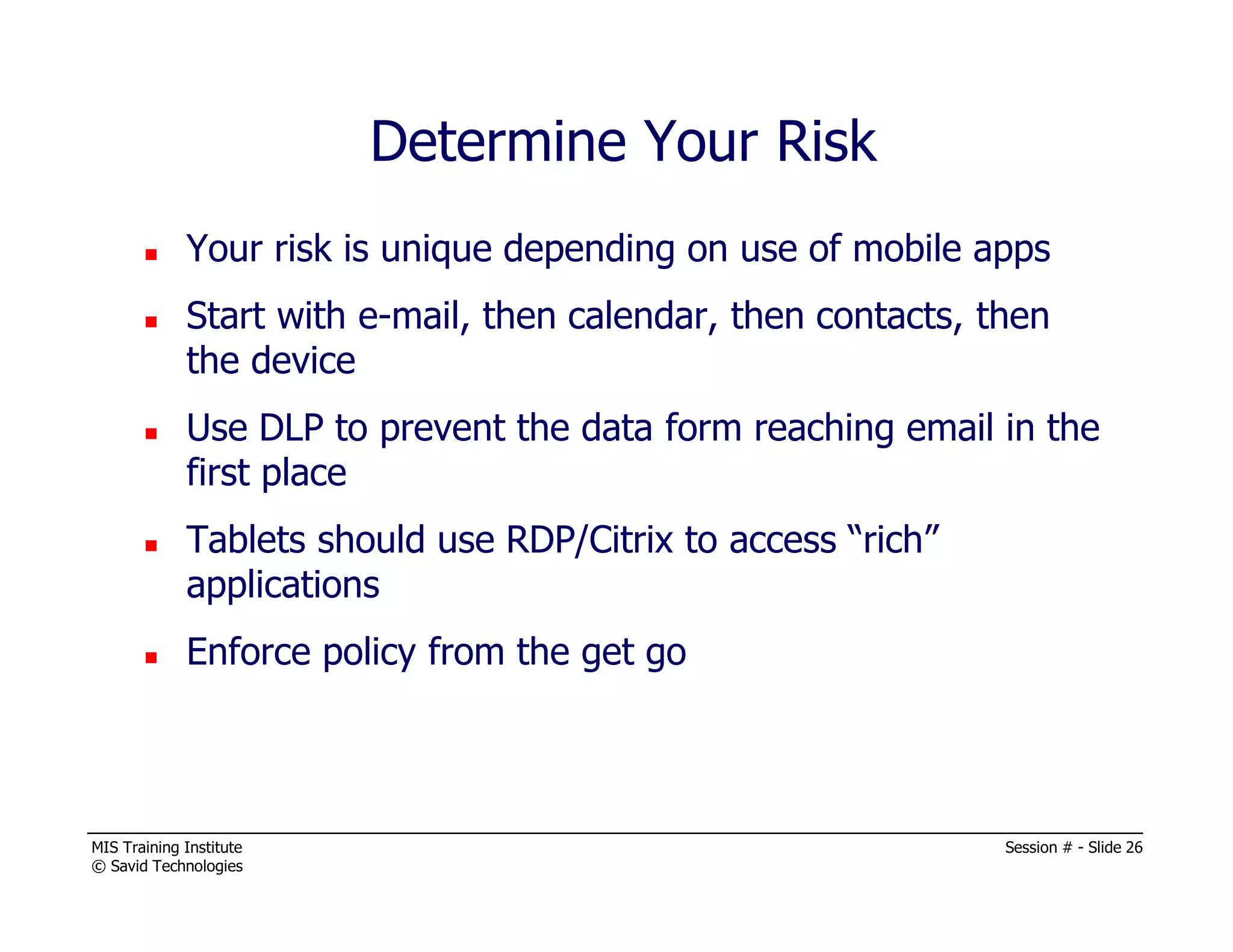 MIS Training Institute Session # - Slide 26
© Savid Technologies
Determine Your Risk
Your risk is unique depending on use of mobile apps
Start with e-mail, then calendar, then contacts, then
the device
Use DLP to prevent the data form reaching email in the
first place
Tablets should use RDP/Citrix to access “rich”
applications
Enforce policy from the get go
 