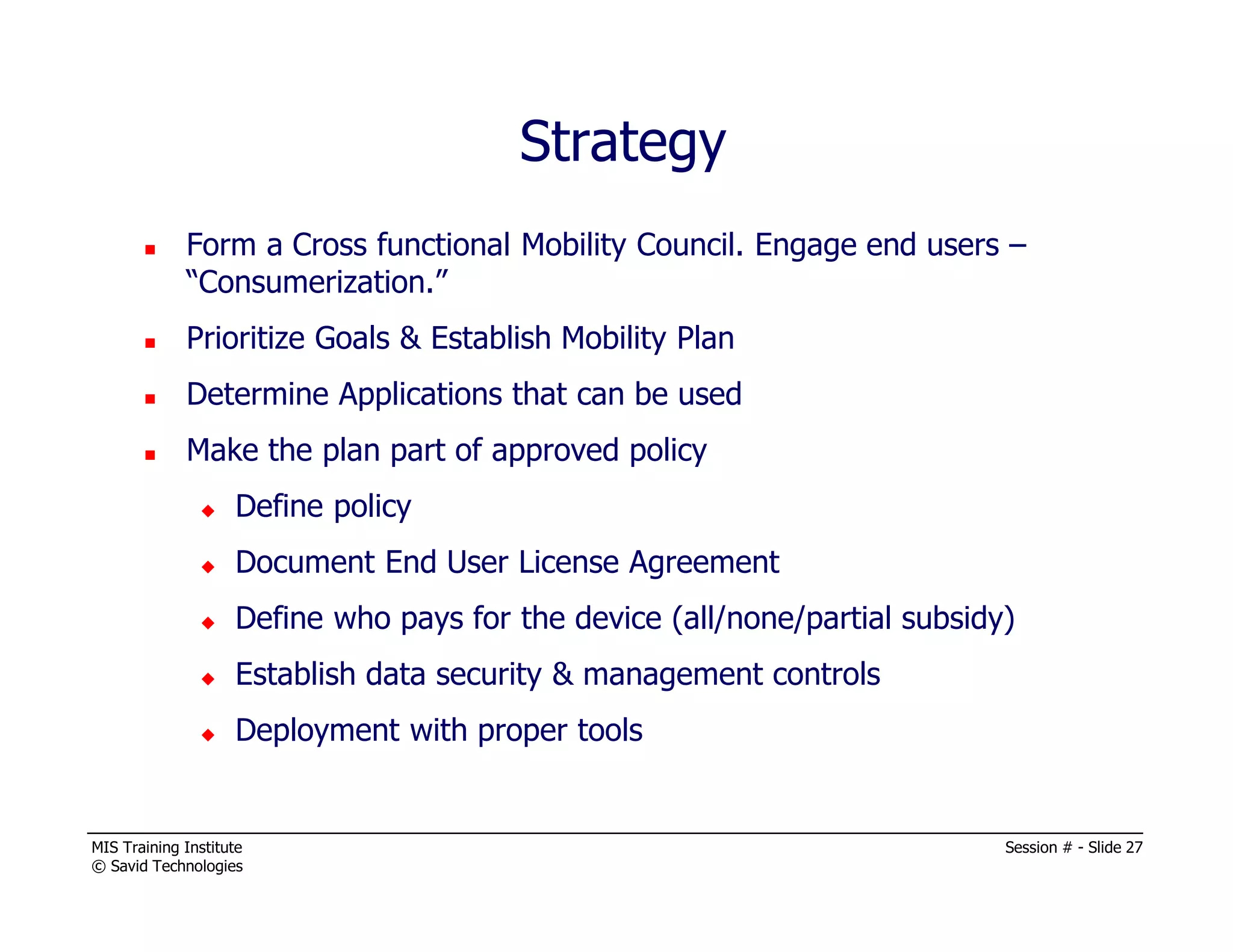 MIS Training Institute Session # - Slide 27
© Savid Technologies
Form a Cross functional Mobility Council. Engage end users –
“Consumerization.”
Prioritize Goals & Establish Mobility Plan
Determine Applications that can be used
Make the plan part of approved policy
Define policy
Document End User License Agreement
Define who pays for the device (all/none/partial subsidy)
Establish data security & management controls
Deployment with proper tools
Strategy
 