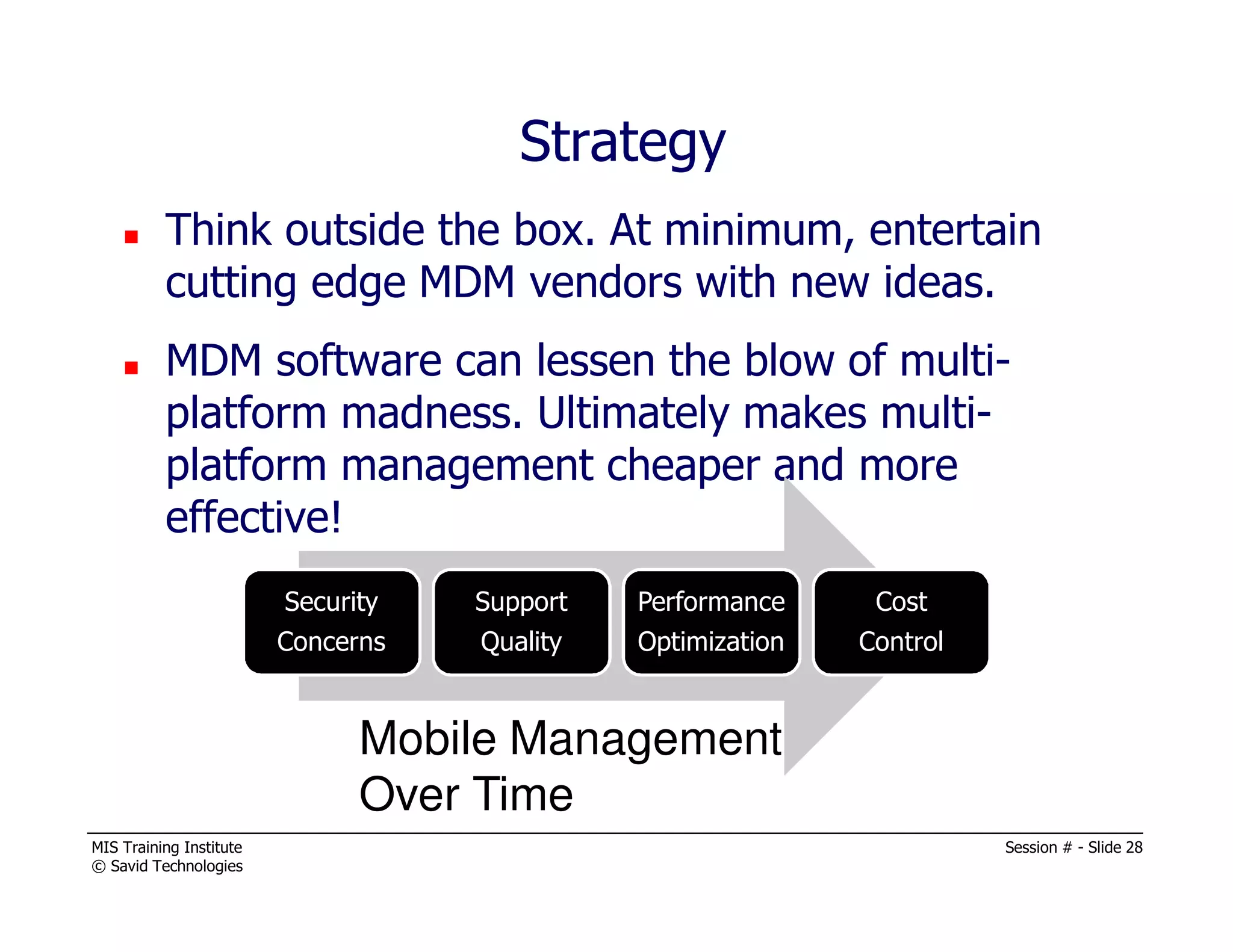 MIS Training Institute Session # - Slide 28
© Savid Technologies
Think outside the box. At minimum, entertain
cutting edge MDM vendors with new ideas.
MDM software can lessen the blow of multi-
platform madness. Ultimately makes multi-
platform management cheaper and more
effective!
Security
Concerns
Support
Quality
Performance
Optimization
Cost
Control
Mobile Management
Over Time
Strategy
 