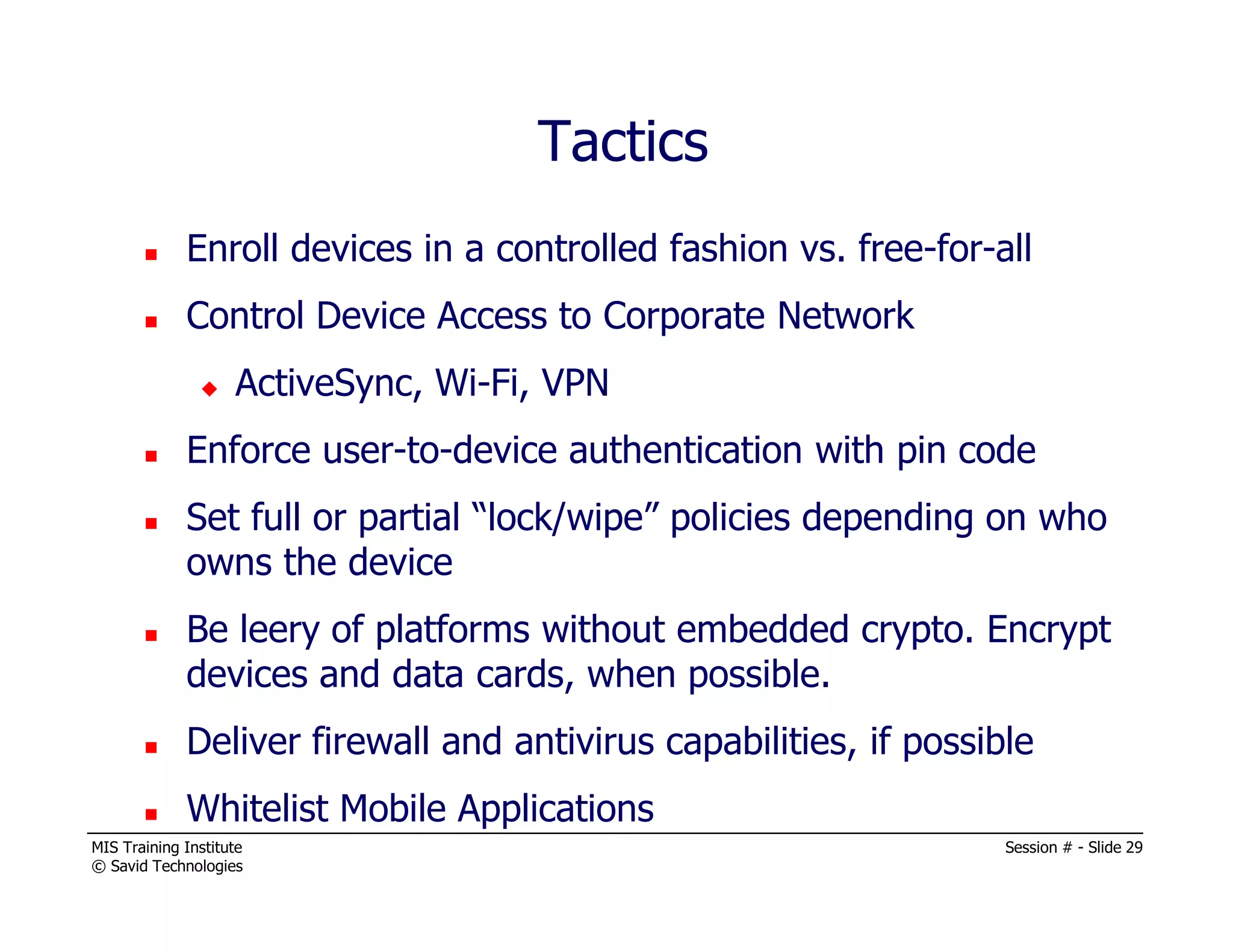 MIS Training Institute Session # - Slide 29
© Savid Technologies
Enroll devices in a controlled fashion vs. free-for-all
Control Device Access to Corporate Network
ActiveSync, Wi-Fi, VPN
Enforce user-to-device authentication with pin code
Set full or partial “lock/wipe” policies depending on who
owns the device
Be leery of platforms without embedded crypto. Encrypt
devices and data cards, when possible.
Deliver firewall and antivirus capabilities, if possible
Whitelist Mobile Applications
Tactics
 