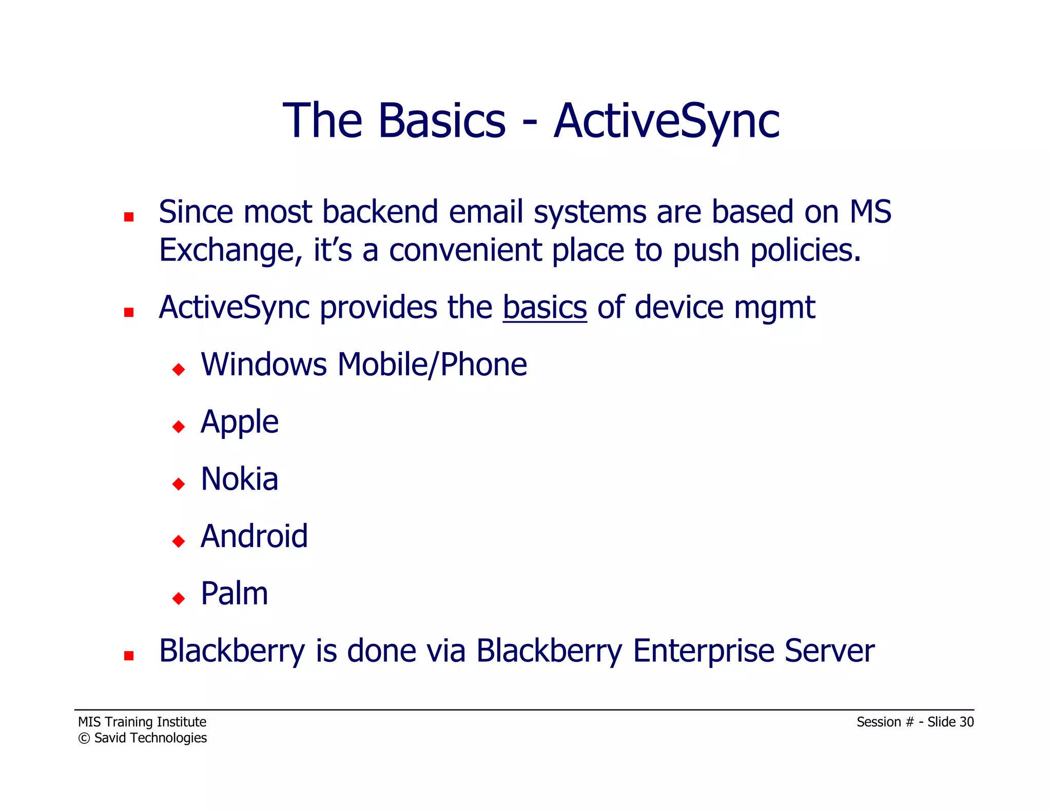 MIS Training Institute Session # - Slide 30
© Savid Technologies
Since most backend email systems are based on MS
Exchange, it’s a convenient place to push policies.
ActiveSync provides the basics of device mgmt
Windows Mobile/Phone
Apple
Nokia
Android
Palm
Blackberry is done via Blackberry Enterprise Server
The Basics - ActiveSync
 