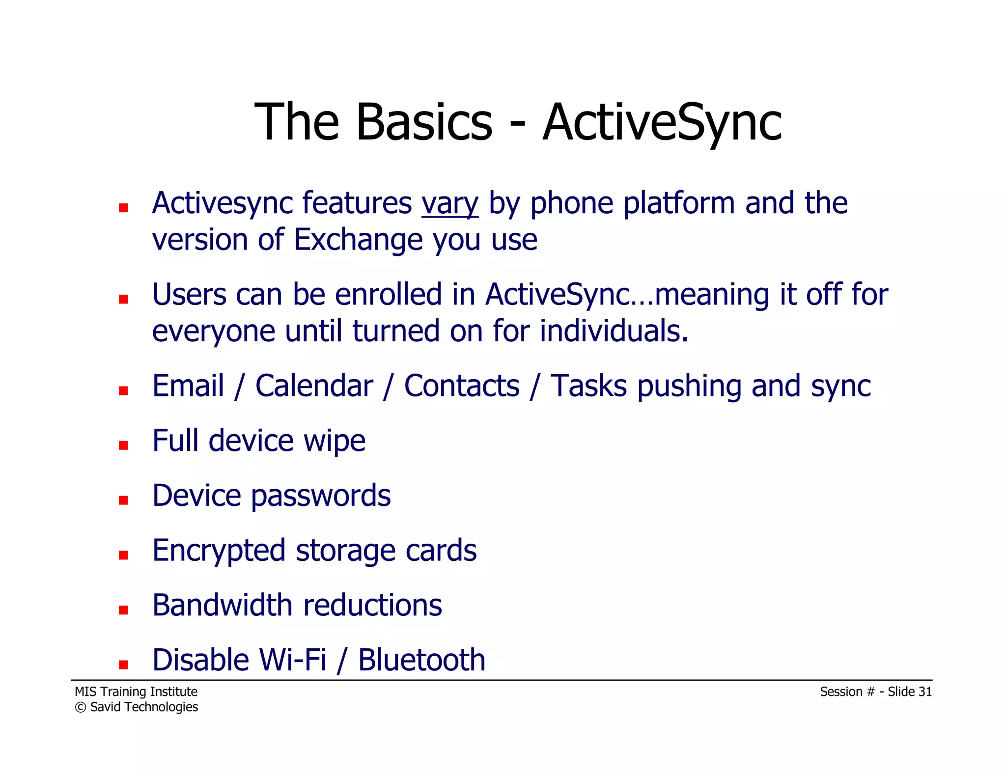MIS Training Institute Session # - Slide 31
© Savid Technologies
Activesync features vary by phone platform and the
version of Exchange you use
Users can be enrolled in ActiveSync…meaning it off for
everyone until turned on for individuals.
Email / Calendar / Contacts / Tasks pushing and sync
Full device wipe
Device passwords
Encrypted storage cards
Bandwidth reductions
Disable Wi-Fi / Bluetooth
The Basics - ActiveSync
 