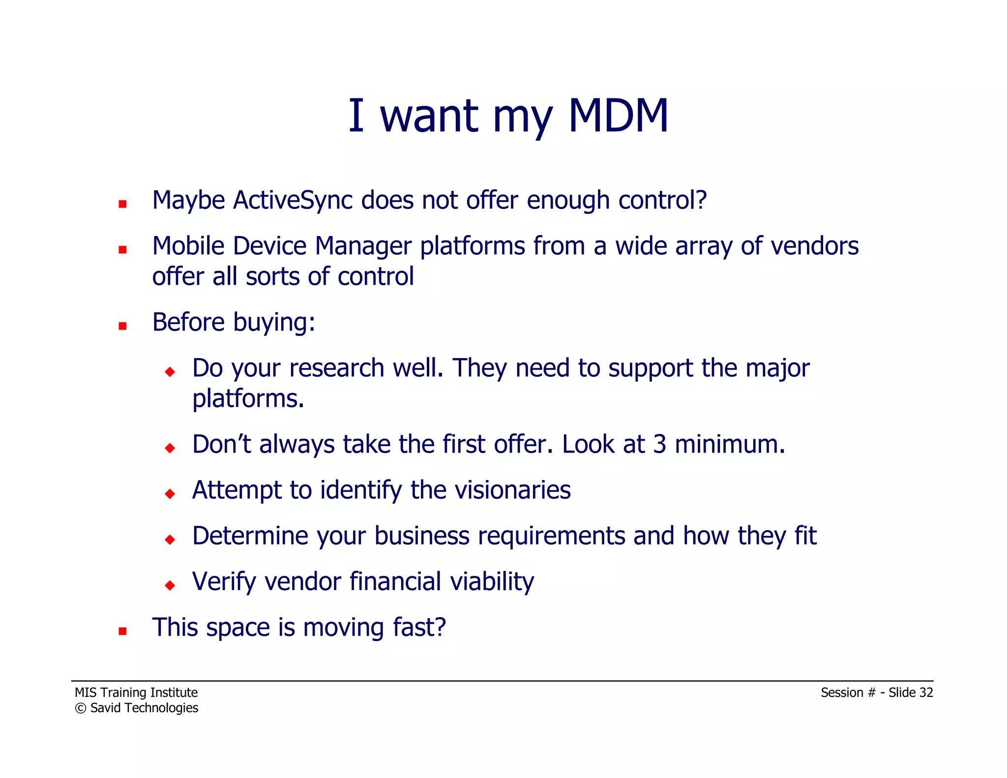 MIS Training Institute Session # - Slide 32
© Savid Technologies
Maybe ActiveSync does not offer enough control?
Mobile Device Manager platforms from a wide array of vendors
offer all sorts of control
Before buying:
Do your research well. They need to support the major
platforms.
Don’t always take the first offer. Look at 3 minimum.
Attempt to identify the visionaries
Determine your business requirements and how they fit
Verify vendor financial viability
This space is moving fast?
I want my MDM
 