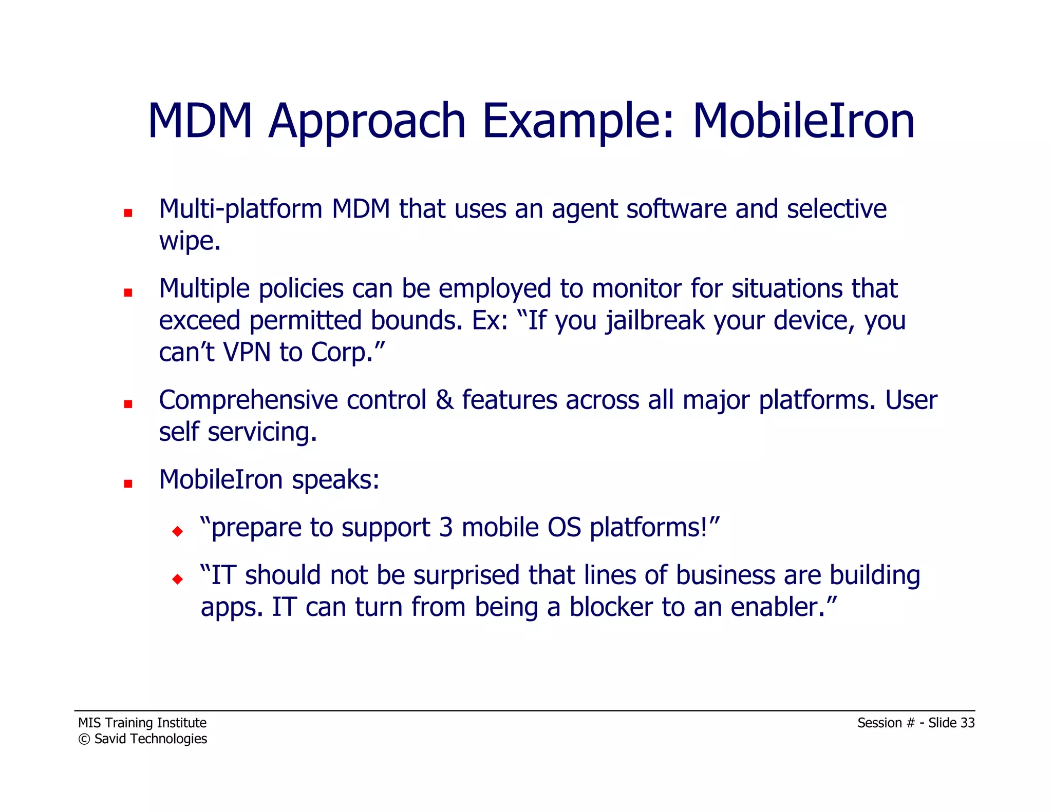 MIS Training Institute Session # - Slide 33
© Savid Technologies
Multi-platform MDM that uses an agent software and selective
wipe.
Multiple policies can be employed to monitor for situations that
exceed permitted bounds. Ex: “If you jailbreak your device, you
can’t VPN to Corp.”
Comprehensive control & features across all major platforms. User
self servicing.
MobileIron speaks:
“prepare to support 3 mobile OS platforms!”
“IT should not be surprised that lines of business are building
apps. IT can turn from being a blocker to an enabler.”
MDM Approach Example: MobileIron
 