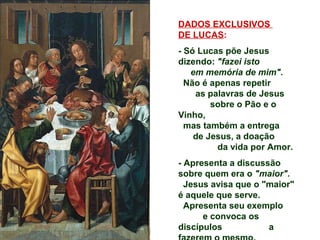 DADOS EXCLUSIVOS
DE LUCAS:
- Só Lucas põe Jesus
dizendo: "fazei isto
   em memória de mim".
  Não é apenas repetir
    as palavras de Jesus
        sobre o Pão e o
Vinho,
  mas também a entrega
    de Jesus, a doação
         da vida por Amor.
- Apresenta a discussão
sobre quem era o "maior".
  Jesus avisa que o "maior"
é aquele que serve.
  Apresenta seu exemplo
      e convoca os
discípulos           a
 