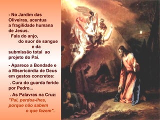 - No Jardim das
Oliveiras, acentua
a fragilidade humana
de Jesus.
  Fala do anjo,
     do suor de sangue
            e da
submissão total ao
projeto do Pai.
- Aparece a Bondade e
a Misericórdia de Deus
em gestos concretos:
 . Cura do guarda ferido
por Pedro...
 . As Palavras na Cruz:
"Pai, perdoa-lhes,
porque não sabem
         o que fazem".
 