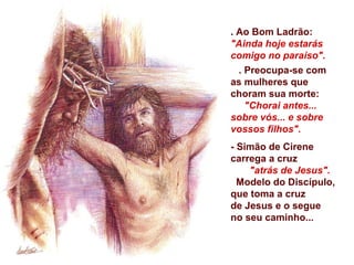 . Ao Bom Ladrão:
"Ainda hoje estarás
comigo no paraíso".
  . Preocupa-se com
as mulheres que
choram sua morte:
    "Chorai antes...
sobre vós... e sobre
vossos filhos".
- Simão de Cirene
carrega a cruz
    "atrás de Jesus".
  Modelo do Discípulo,
que toma a cruz
de Jesus e o segue
no seu caminho...
 
