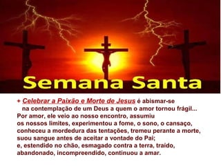 + Celebrar a Paixão e Morte de Jesus é abismar-se
  na contemplação de um Deus a quem o amor tornou frágil...
Por amor, ele veio ao nosso encontro, assumiu
os nossos limites, experimentou a fome, o sono, o cansaço,
conheceu a mordedura das tentações, tremeu perante a morte,
suou sangue antes de aceitar a vontade do Pai;
e, estendido no chão, esmagado contra a terra, traído,
abandonado, incompreendido, continuou a amar.
 