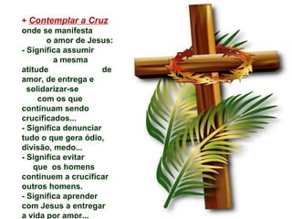 + Contemplar a Cruz
onde se manifesta
       o amor de Jesus:
- Significa assumir
         a mesma
atitude               de
amor, de entrega e
  solidarizar-se
     com os que
continuam sendo
crucificados...
- Significa denunciar
tudo o que gera ódio,
divisão, medo...
- Significa evitar
    que os homens
continuem a crucificar
outros homens.
- Significa aprender
com Jesus a entregar
a vida por amor...
 