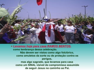 + Levamos hoje para casa RAMOS BENTOS,
  como lembrança dessa celebração.
       Não devem ser vistos como algo folclórico,
     como amuletos da sorte ou de proteção contra os
                        perigos,
        mas algo sagrado, que levamos para casa
    como um SINAL visível do compromisso assumido
           de seguir Jesus no caminho ao Pai.
 