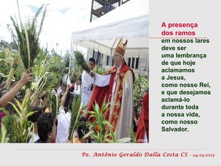 A presença
                         dos ramos
                         em nossos lares
                         deve ser
                         uma lembrança
                         de que hoje
                         aclamamos
                         a Jesus,
                         como nosso Rei,
                         e que desejamos
                         aclamá-lo
                         durante toda
                         a nossa vida,
                         como nosso
                         Salvador.



Pe. Antônio Geraldo Dalla Costa CS   - 24.03.2013
 