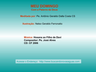 MEU DOMINGO
            Com a Palavra de Deus

   Meditada por: Pe. Antônio Geraldo Dalla Costa CS


    Ilustração: Nelso Geraldo Ferronatto




      Música: Hosana ao Filho de Davi
      Compositor: Pe. José Alves
      CD: CF 2006




Acesse o Endereço: http://www.buscandonovasaguas.com
 
