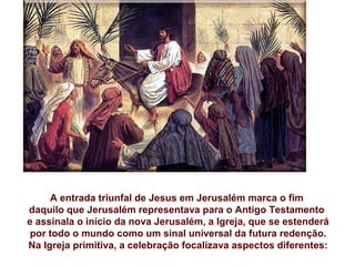 Com o Domingo de Ramos, iniciamos a Semana Santa.
     A entrada triunfal de Jesus em Jerusalém marca o fim
daquilo que Jerusalém representava para o Antigo Testamento
e assinala o início da nova Jerusalém, a Igreja, que se estenderá
 por todo o mundo como um sinal universal da futura redenção.
Na Igreja primitiva, a celebração focalizava aspectos diferentes:
 