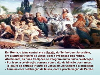 Em Roma, o tema central era a Paixão do Senhor; em Jerusalém,
era a Entrada triunfal de Jesus, com a Procissão dos ramos.
Atualmente, as duas tradições se integram numa única celebração.
- Por isso, a celebração começa com o rito da bênção dos ramos,
  a leitura da entrada triunfal de Jesus em Jerusalém e a procissão.
- Termina com celebração da Missa, com a proclamação da Paixão.
 