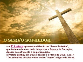 + A 1ª Leitura apresenta a Missão do "Servo Sofredor",
que testemunhou no meio dos povos a Palavra da Salvação.
Apesar do sofrimento e da perseguição,
o Profeta confiou em Deus e realizou o Plano de Deus. (Is 50,4-7)
* Os primeiros cristãos viram nesse "Servo" a figura de Jesus.
 