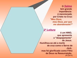 O Salmo
                  tem grande
                 importância:
               é mencionado
           por Cristo na Cruz:
         "Meu Deus,
           meu Deus, por que
           me abandonaste?"

 A 2ª Leitura
                    é um HINO,
                  que apresenta
             o "despojamento"
                      de Jesus.
Humilhou-se até a morte
      de cruz como o Servo de
                          Javé,
 mas foi glorificado como Filho
     de Deus na Ressurreição.
                        (Fl 2,6-11)
 