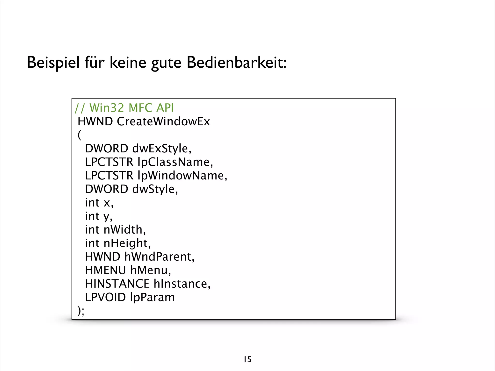 // Win32 MFC API
HWND CreateWindowEx
(
DWORD dwExStyle,
LPCTSTR lpClassName,
LPCTSTR lpWindowName,
DWORD dwStyle,
int x,
int y,
int nWidth,
int nHeight,
HWND hWndParent,
HMENU hMenu,
HINSTANCE hInstance,
LPVOID lpParam
);
Beispiel für keine gute Bedienbarkeit:
15
 