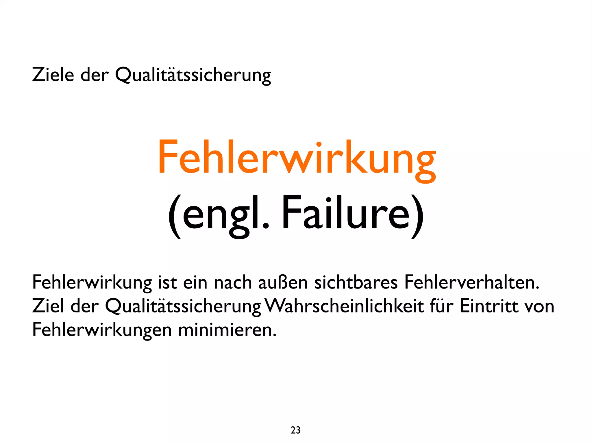 Fehlerwirkung	

(engl. Failure)
Ziele der Qualitätssicherung
Fehlerwirkung ist ein nach außen sichtbares Fehlerverhalten.	

Ziel der Qualitätssicherung Wahrscheinlichkeit für Eintritt von
Fehlerwirkungen minimieren. 
23
 