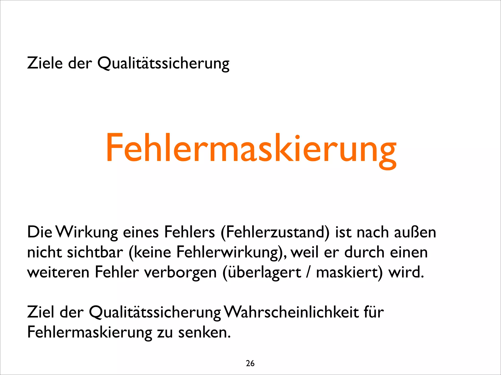 Fehlermaskierung
Ziele der Qualitätssicherung
Die Wirkung eines Fehlers (Fehlerzustand) ist nach außen
nicht sichtbar (keine Fehlerwirkung), weil er durch einen
weiteren Fehler verborgen (überlagert / maskiert) wird. 
Ziel der Qualitätssicherung Wahrscheinlichkeit für
Fehlermaskierung zu senken.
26
 