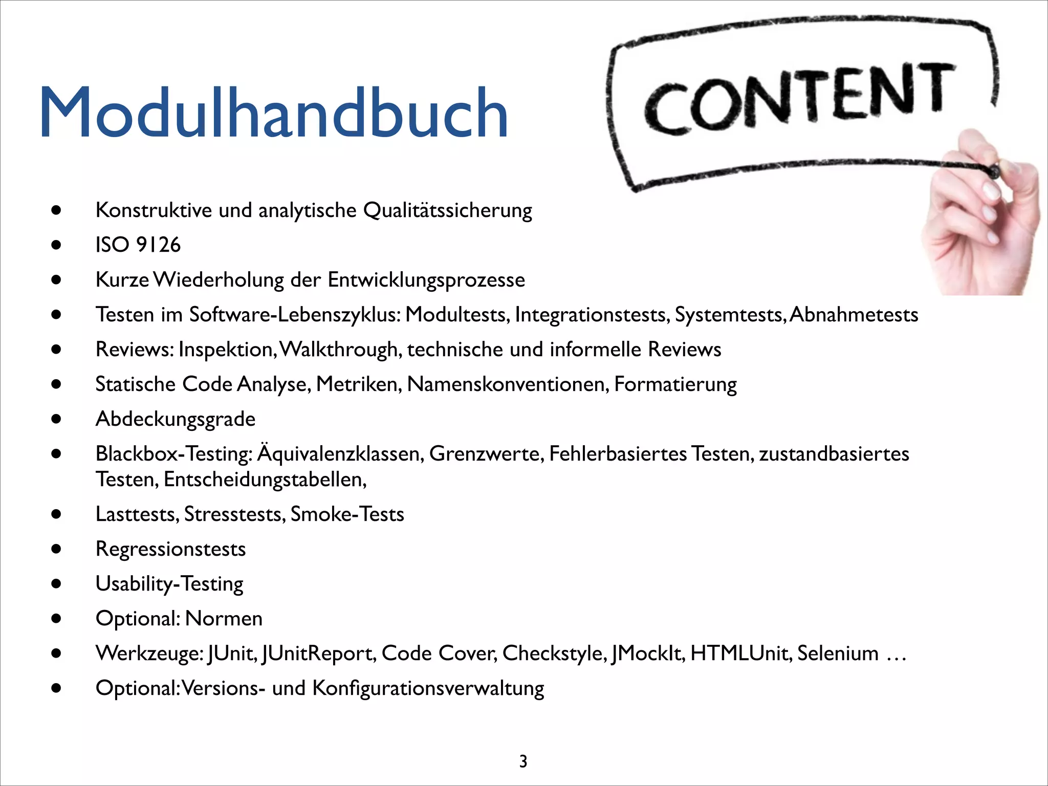 Modulhandbuch
• Konstruktive und analytische Qualitätssicherung	

• ISO 9126	

• Kurze Wiederholung der Entwicklungsprozesse	

• Testen im Software-Lebenszyklus: Modultests, Integrationstests, Systemtests,Abnahmetests	

• Reviews: Inspektion,Walkthrough, technische und informelle Reviews	

• Statische Code Analyse, Metriken, Namenskonventionen, Formatierung	

• Abdeckungsgrade	

• Blackbox-Testing: Äquivalenzklassen, Grenzwerte, Fehlerbasiertes Testen, zustandbasiertes
Testen, Entscheidungstabellen, 	

• Lasttests, Stresstests, Smoke-Tests	

• Regressionstests	

• Usability-Testing	

• Optional: Normen	

• Werkzeuge: JUnit, JUnitReport, Code Cover, Checkstyle, JMockIt, HTMLUnit, Selenium …	

• Optional:Versions- und Konﬁgurationsverwaltung
3
 
