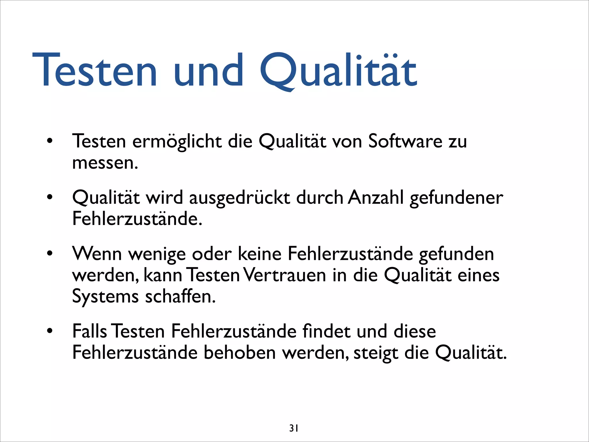 Testen und Qualität
• Testen ermöglicht die Qualität von Software zu
messen.	

• Qualität wird ausgedrückt durch Anzahl gefundener
Fehlerzustände.	

• Wenn wenige oder keine Fehlerzustände gefunden
werden, kann TestenVertrauen in die Qualität eines
Systems schaffen.	

• Falls Testen Fehlerzustände ﬁndet und diese
Fehlerzustände behoben werden, steigt die Qualität.
31
 