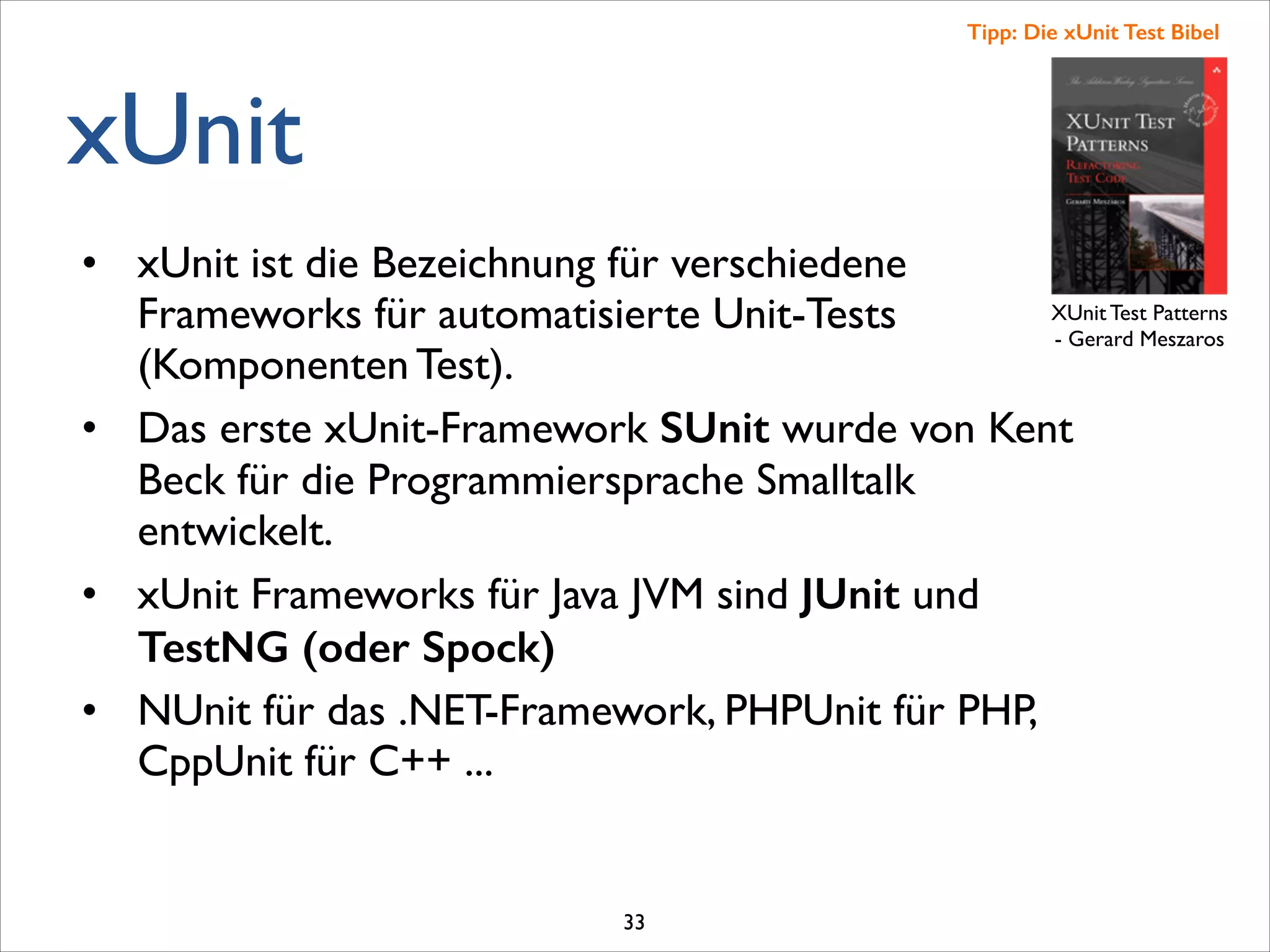 xUnit
• xUnit ist die Bezeichnung für verschiedene
Frameworks für automatisierte Unit-Tests
(Komponenten Test). 	

• Das erste xUnit-Framework SUnit wurde von Kent
Beck für die Programmiersprache Smalltalk
entwickelt.	

• xUnit Frameworks für Java JVM sind JUnit und
TestNG (oder Spock)
• NUnit für das .NET-Framework, PHPUnit für PHP,
CppUnit für C++ ...	

XUnit Test Patterns	

- Gerard Meszaros
Tipp: Die xUnit Test Bibel
33
 