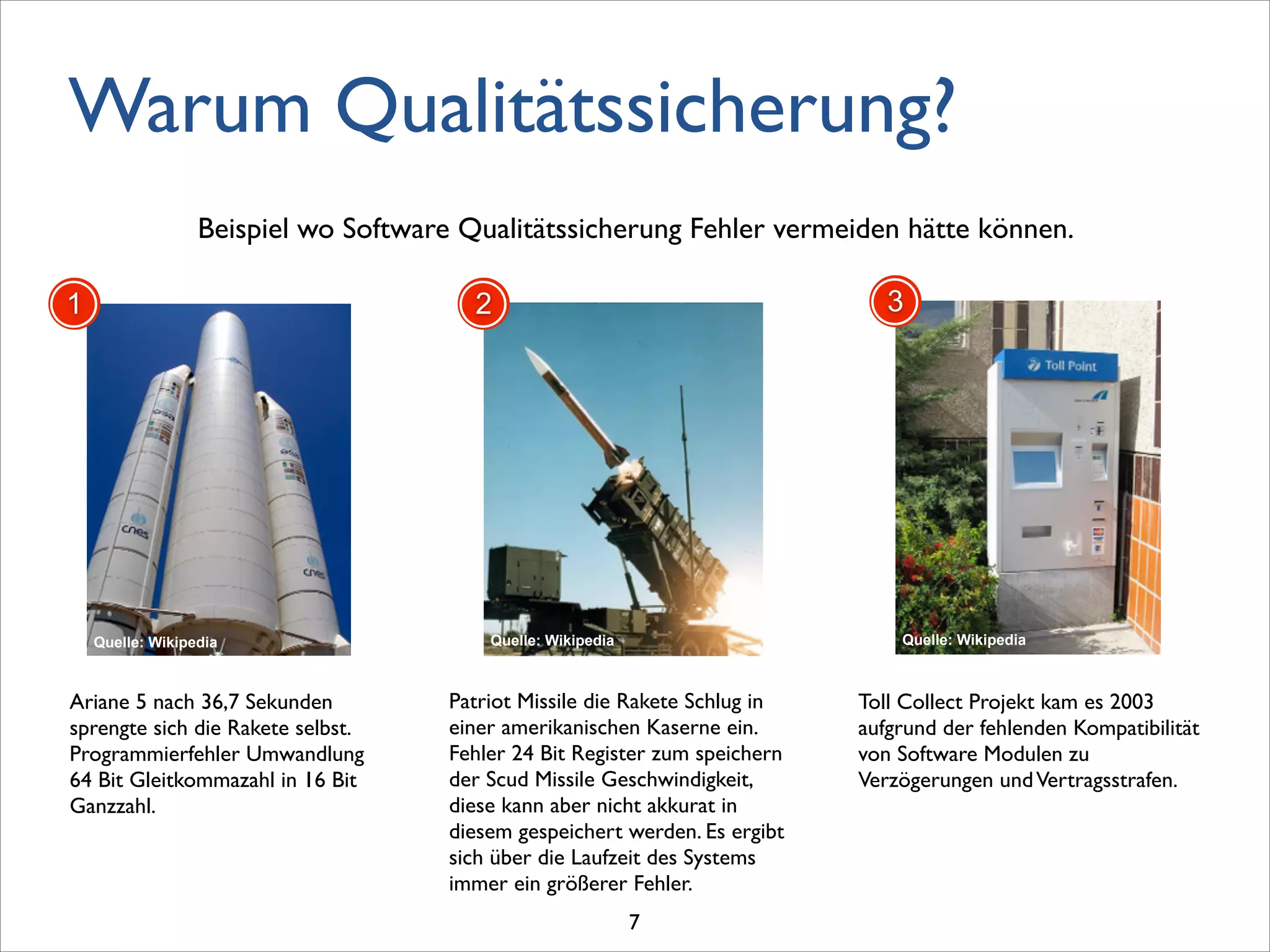 Warum Qualitätssicherung?
Beispiel wo Software Qualitätssicherung Fehler vermeiden hätte können.
Patriot Missile die Rakete Schlug in
einer amerikanischen Kaserne ein.
Fehler 24 Bit Register zum speichern
der Scud Missile Geschwindigkeit,
diese kann aber nicht akkurat in
diesem gespeichert werden. Es ergibt
sich über die Laufzeit des Systems
immer ein größerer Fehler.
2
Quelle: Wikipedia
Toll Collect Projekt kam es 2003
aufgrund der fehlenden Kompatibilität
von Software Modulen zu
Verzögerungen undVertragsstrafen. 	

3
Quelle: Wikipedia
Ariane 5 nach 36,7 Sekunden
sprengte sich die Rakete selbst.
Programmierfehler Umwandlung
64 Bit Gleitkommazahl in 16 Bit
Ganzzahl.
1
Quelle: Wikipedia
7
 