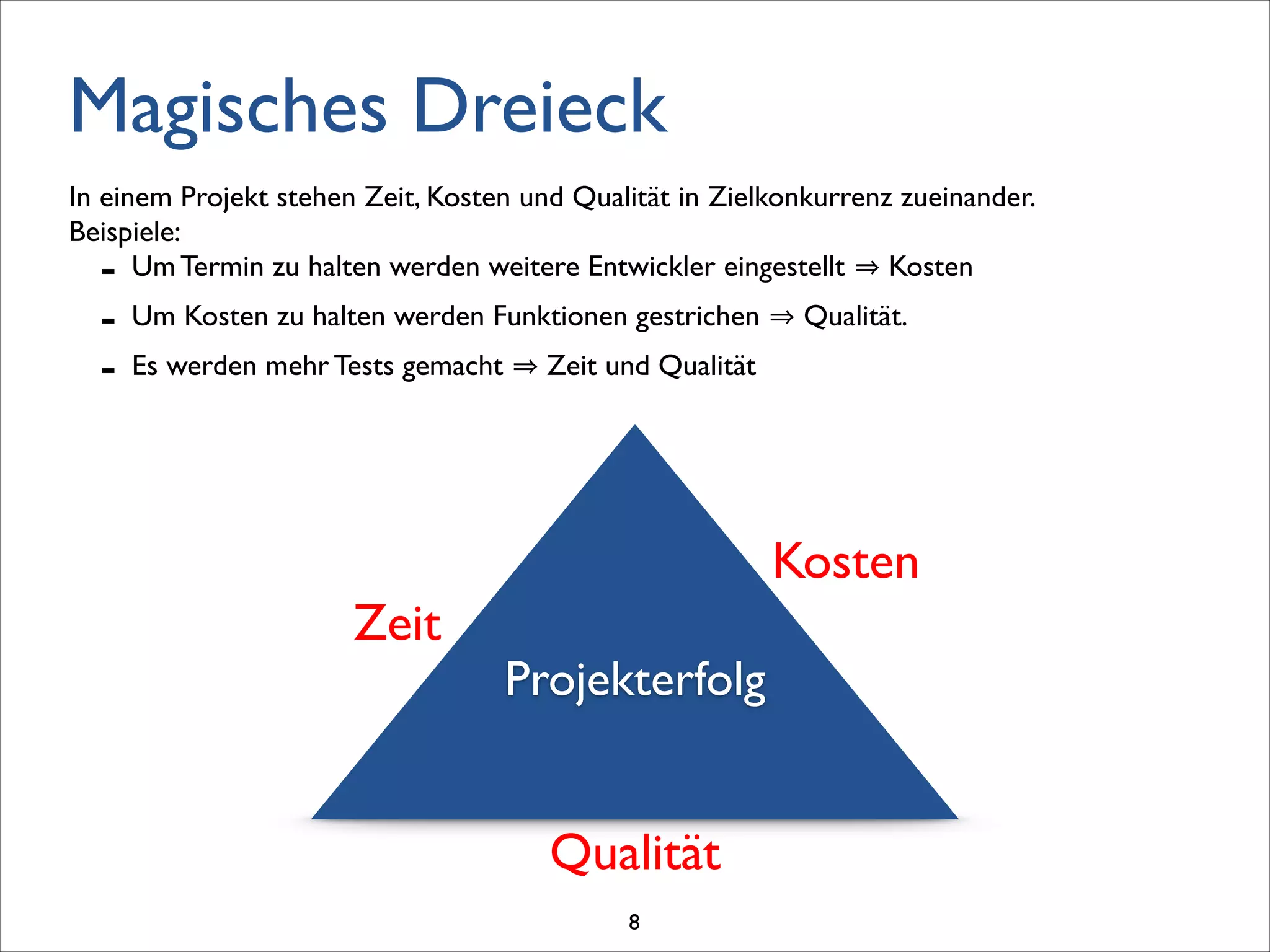 Magisches Dreieck
!
!
Projekterfolg
Kosten
Zeit
Qualität
In einem Projekt stehen Zeit, Kosten und Qualität in Zielkonkurrenz zueinander. 	

Beispiele:	

- Um Termin zu halten werden weitere Entwickler eingestellt Kosten	

- Um Kosten zu halten werden Funktionen gestrichen Qualität.	

- Es werden mehr Tests gemacht Zeit und Qualität
8
 