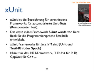 xUnit
• xUnit ist die Bezeichnung für verschiedene
Frameworks für automatisierte Unit-Tests
(Komponenten Test). 	

• Das erste xUnit-Framework SUnit wurde von Kent
Beck für die Programmiersprache Smalltalk
entwickelt.	

• xUnit Frameworks für Java JVM sind JUnit und
TestNG (oder Spock)
• NUnit für das .NET-Framework, PHPUnit für PHP,
CppUnit für C++ ...	

XUnit Test Patterns	

- Gerard Meszaros
Tipp: Die xUnit Test Bibel
33
 